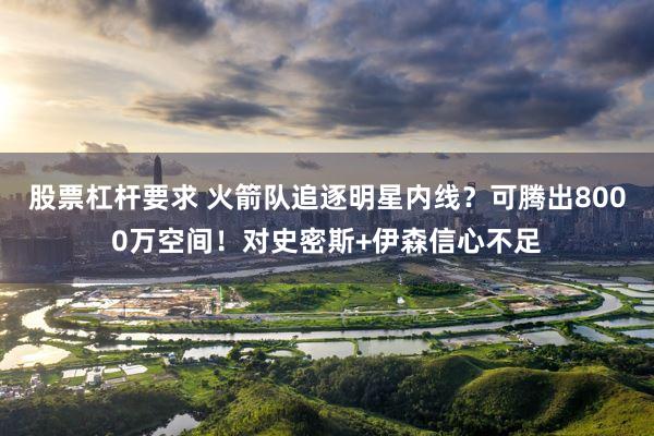 股票杠杆要求 火箭队追逐明星内线？可腾出8000万空间！对史密斯+伊森信心不足