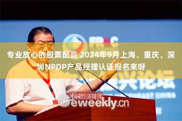 专业放心的股票配资 2024年9月上海、重庆、深圳NPDP产品经理认证报名来呀