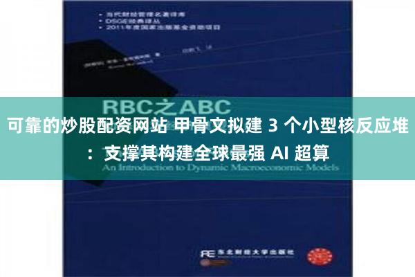 可靠的炒股配资网站 甲骨文拟建 3 个小型核反应堆：支撑其构建全球最强 AI 超算