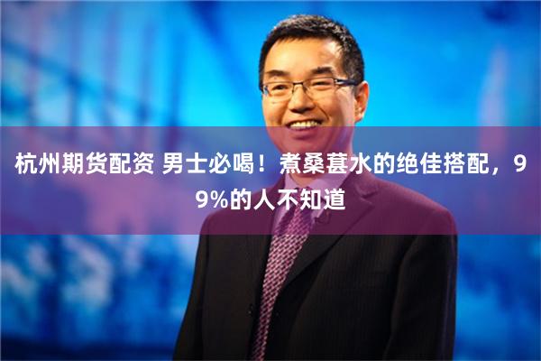 杭州期货配资 男士必喝！煮桑葚水的绝佳搭配，99%的人不知道