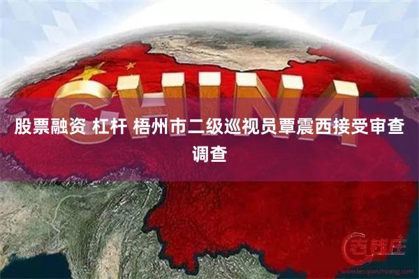 股票融资 杠杆 梧州市二级巡视员覃震西接受审查调查