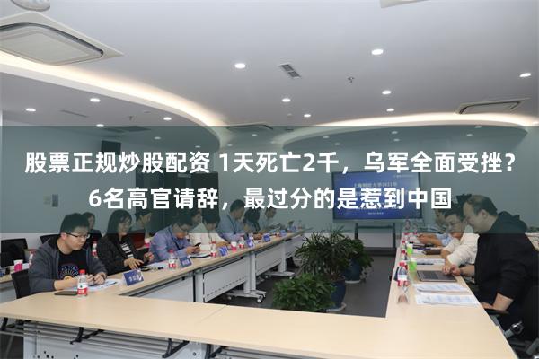 股票正规炒股配资 1天死亡2千，乌军全面受挫？6名高官请辞，最过分的是惹到中国