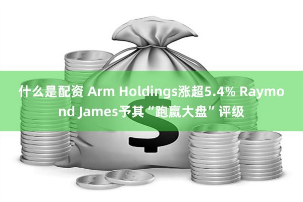 什么是配资 Arm Holdings涨超5.4% Raymond James予其“跑赢大盘”评级