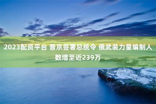 2023配资平台 普京签署总统令 俄武装力量编制人数增至近239万