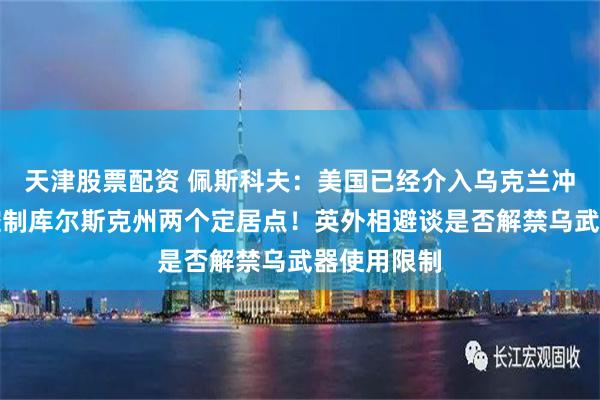 天津股票配资 佩斯科夫：美国已经介入乌克兰冲突！俄称控制库尔斯克州两个定居点！英外相避谈是否解禁乌武器使用限制