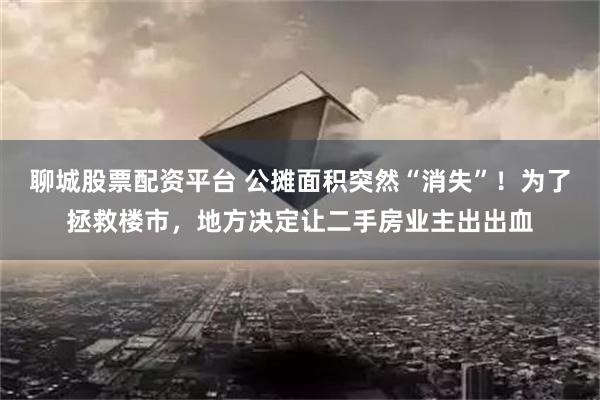 聊城股票配资平台 公摊面积突然“消失”！为了拯救楼市，地方决定让二手房业主出出血
