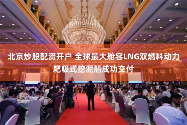 北京炒股配资开户 全球最大舱容LNG双燃料动力耙吸式挖泥船成功交付