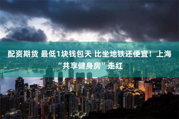 配资期货 最低1块钱包天 比坐地铁还便宜！上海“共享健身房”走红