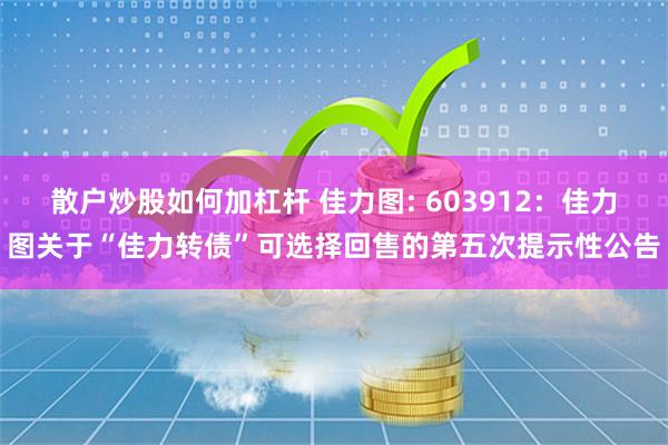 散户炒股如何加杠杆 佳力图: 603912：佳力图关于“佳力转债”可选择回售的第五次提示性公告