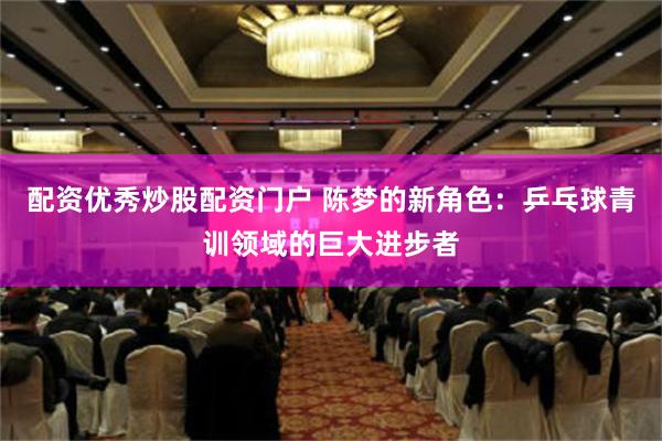配资优秀炒股配资门户 陈梦的新角色：乒乓球青训领域的巨大进步者