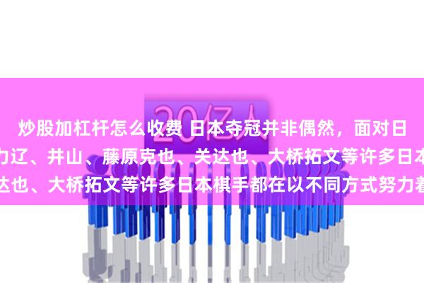 炒股加杠杆怎么收费 日本夺冠并非偶然，面对日本围棋落后的局面，一力辽、井山、藤原克也、关达也、大桥拓文等许多日本棋手都在以不同方式努力着