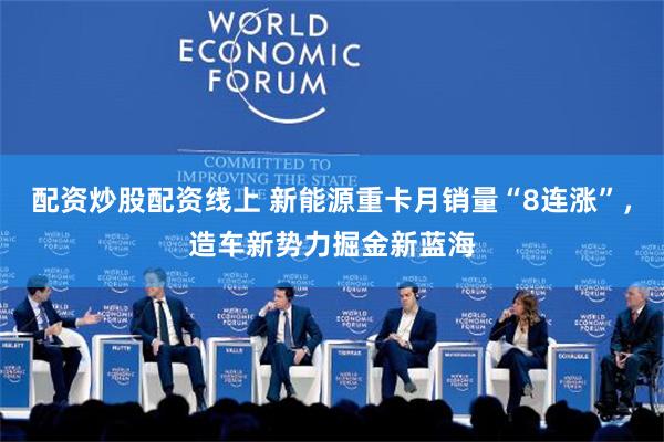 配资炒股配资线上 新能源重卡月销量“8连涨”，造车新势力掘金新蓝海