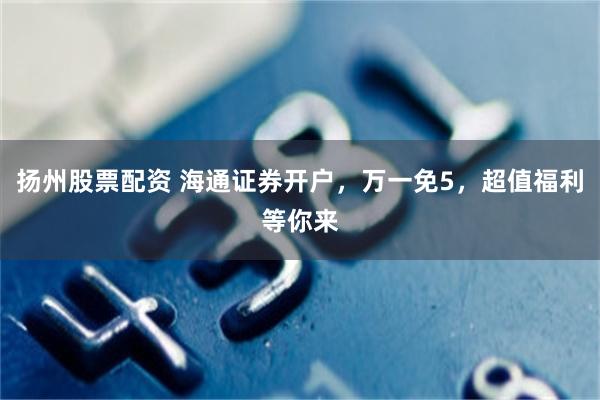 扬州股票配资 海通证券开户，万一免5，超值福利等你来