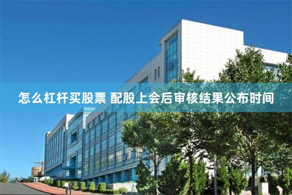 怎么杠杆买股票 配股上会后审核结果公布时间