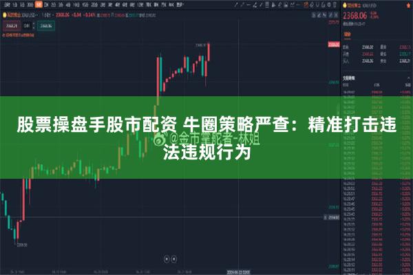 股票操盘手股市配资 牛圈策略严查：精准打击违法违规行为