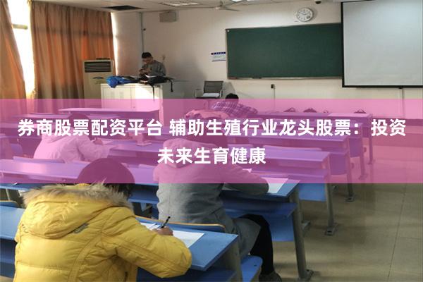券商股票配资平台 辅助生殖行业龙头股票：投资未来生育健康
