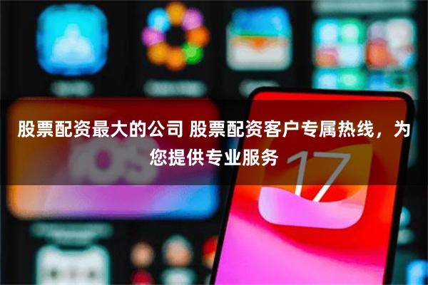 股票配资最大的公司 股票配资客户专属热线，为您提供专业服务