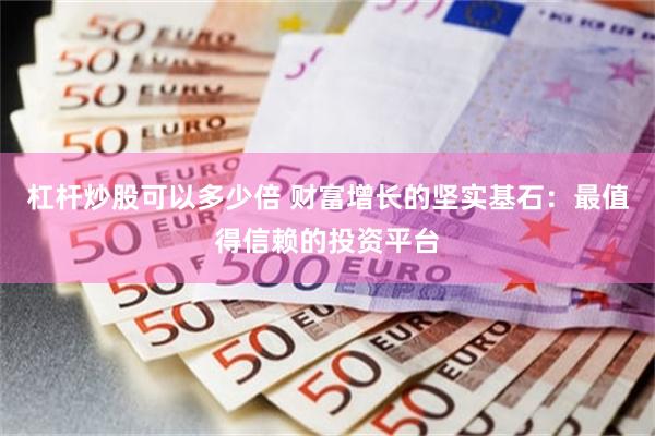 杠杆炒股可以多少倍 财富增长的坚实基石：最值得信赖的投资平台