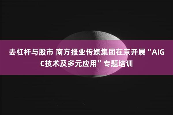 去杠杆与股市 南方报业传媒集团在京开展“AIGC技术及多元应用”专题培训