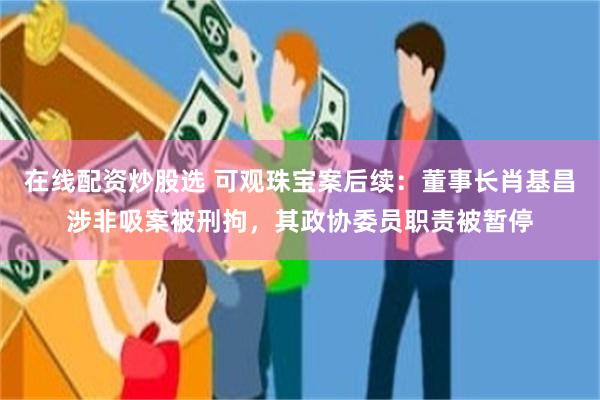 在线配资炒股选 可观珠宝案后续：董事长肖基昌涉非吸案被刑拘，其政协委员职责被暂停
