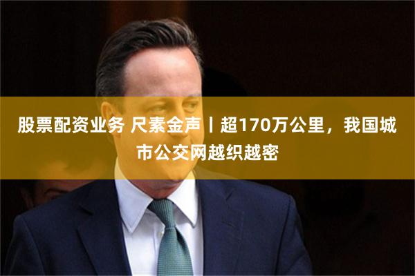 股票配资业务 尺素金声丨超170万公里，我国城市公交网越织越密