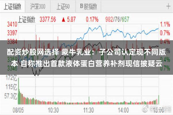 配资炒股网选择 蒙牛乳业：子公司认定现不同版本 自称推出首款液体蛋白营养补剂现信披疑云