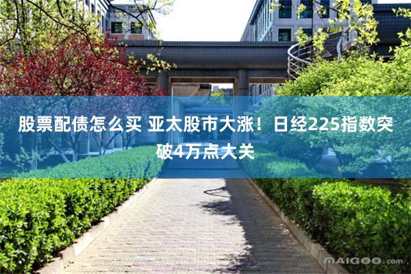 股票配债怎么买 亚太股市大涨！日经225指数突破4万点大关