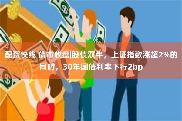 配资快线 债市收盘|股债双牛，上证指数涨超2%的同时，30年国债利率下行2bp