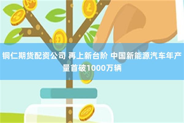 铜仁期货配资公司 再上新台阶 中国新能源汽车年产量首破1000万辆