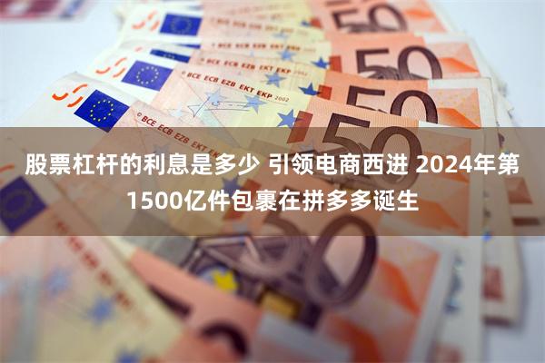 股票杠杆的利息是多少 引领电商西进 2024年第1500亿件包裹在拼多多诞生
