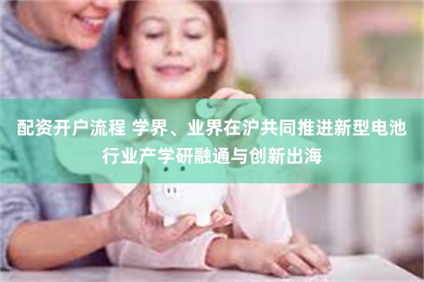 配资开户流程 学界、业界在沪共同推进新型电池行业产学研融通与创新出海