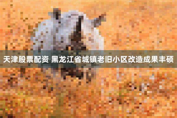 天津股票配资 黑龙江省城镇老旧小区改造成果丰硕