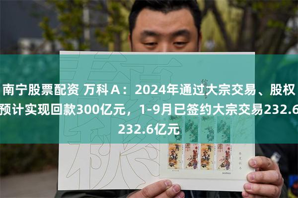 南宁股票配资 万科Ａ：2024年通过大宗交易、股权交易预计实现回款300亿元，1-9月已签约大宗交易232.6亿元