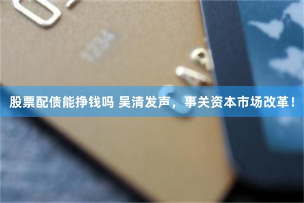 股票配债能挣钱吗 吴清发声，事关资本市场改革！