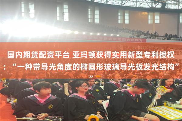 国内期货配资平台 亚玛顿获得实用新型专利授权：“一种带导光角度的椭圆形玻璃导光板发光结构”
