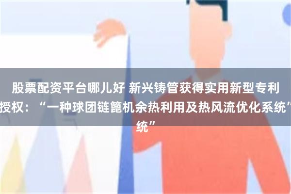 股票配资平台哪儿好 新兴铸管获得实用新型专利授权：“一种球团链篦机余热利用及热风流优化系统”