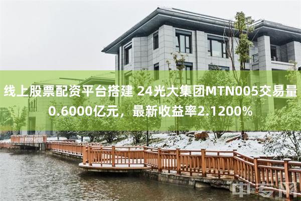 线上股票配资平台搭建 24光大集团MTN005交易量0.6000亿元，最新收益率2.1200%