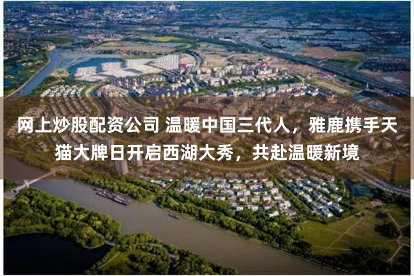 网上炒股配资公司 温暖中国三代人，雅鹿携手天猫大牌日开启西湖大秀，共赴温暖新境