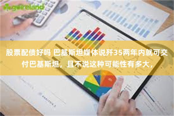 股票配债好吗 巴基斯坦媒体说歼35两年内就可交付巴基斯坦，且不说这种可能性有多大，