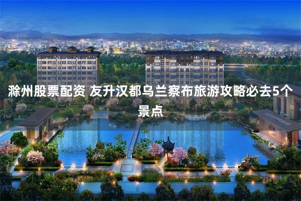 滁州股票配资 友升汉都乌兰察布旅游攻略必去5个景点