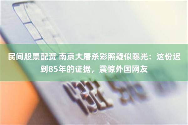 民间股票配资 南京大屠杀彩照疑似曝光：这份迟到85年的证据，震惊外国网友