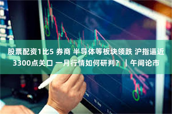 股票配资1比5 券商 半导体等板块领跌 沪指逼近3300点关口 一月行情如何研判？｜午间论市