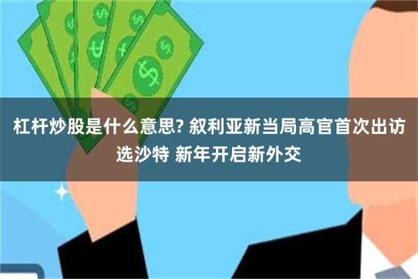 杠杆炒股是什么意思? 叙利亚新当局高官首次出访选沙特 新年开启新外交