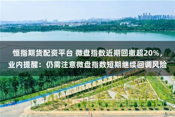 恒指期货配资平台 微盘指数近期回撤超20%，业内提醒：仍需注意微盘指数短期继续回调风险