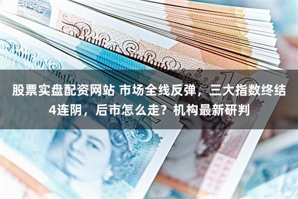 股票实盘配资网站 市场全线反弹，三大指数终结4连阴，后市怎么走？机构最新研判