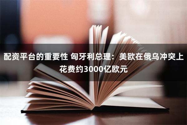 配资平台的重要性 匈牙利总理：美欧在俄乌冲突上花费约3000亿欧元