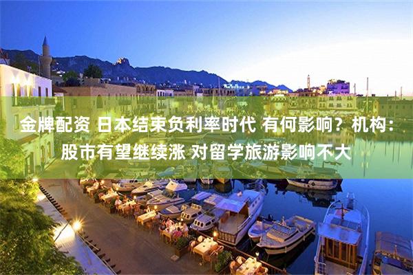 金牌配资 日本结束负利率时代 有何影响？机构：股市有望继续涨 对留学旅游影响不大