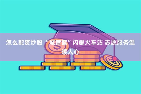 怎么配资炒股 “城管蓝”闪耀火车站 志愿服务温暖人心