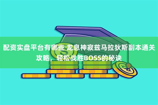 配资实盘平台有哪些 龙息神寂兹马拉狄斯副本通关攻略，轻松战胜BOSS的秘诀