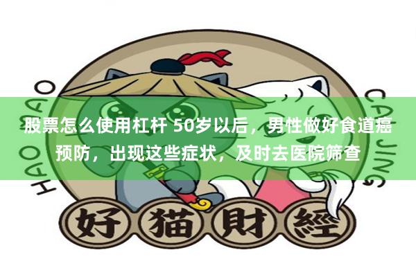 股票怎么使用杠杆 50岁以后，男性做好食道癌预防，出现这些症状，及时去医院筛查